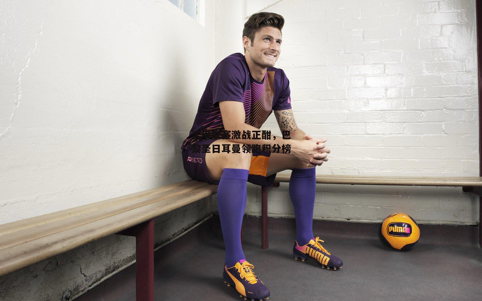 法甲联赛激战正酣,巴黎圣日耳曼领跑积分榜